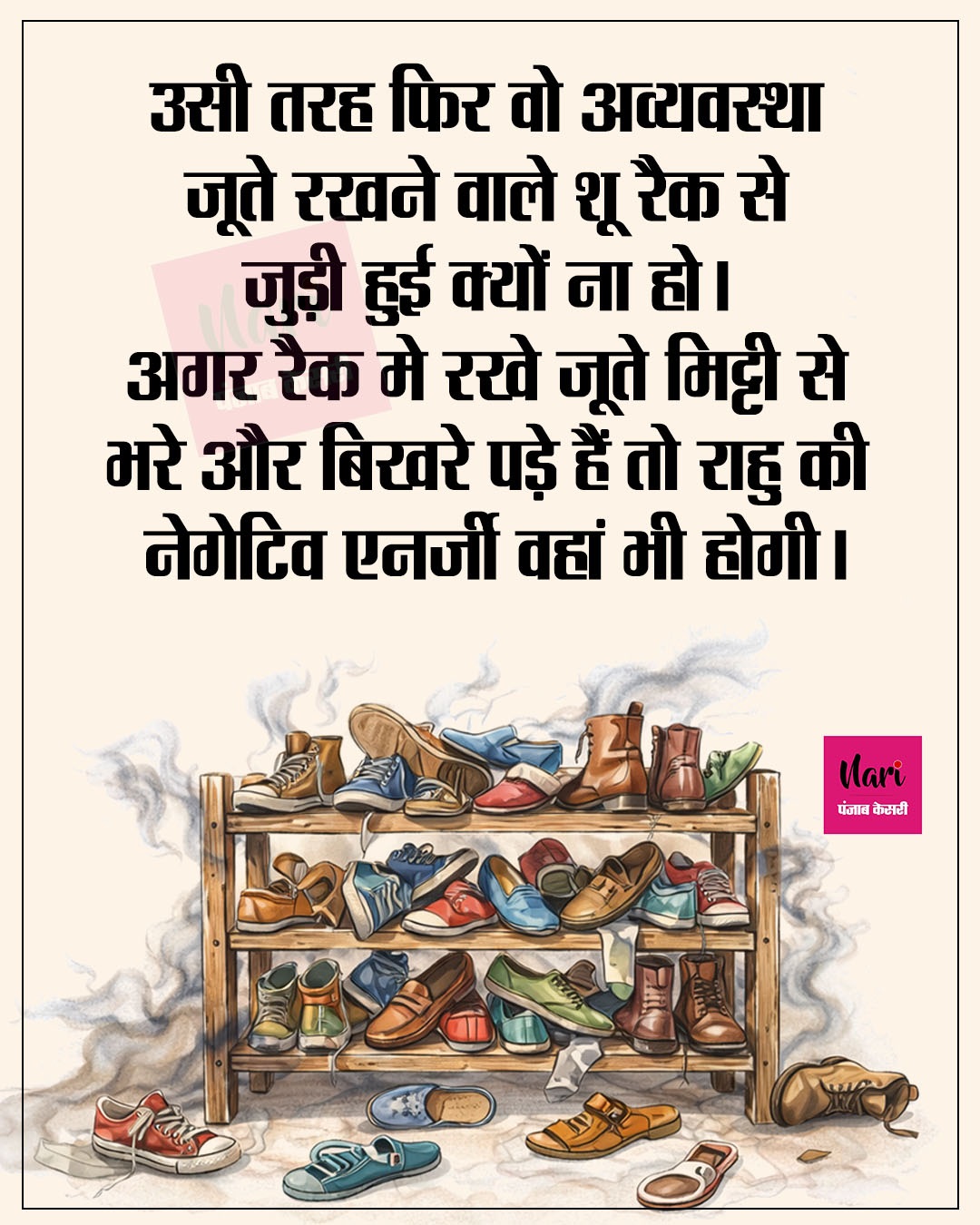 उसी तरह फिर वो अव्यवस्था जूते रखने वाले शू रैक से जुड़ी हुई क्यों ना हो। अगर रैक मे रखे जूते मिट्टी से भरे और बिखरे पड़े हैं तो राहु की नेगेटिव एनर्जी वहां भी होगी।
